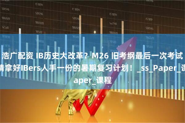 浩广配资 IB历史大改革？M26 旧考纲最后一次考试，请拿好IBers人手一份的暑期复习计划！_ss_Paper_课程