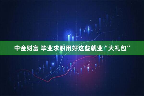 中金财富 毕业求职用好这些就业“大礼包”