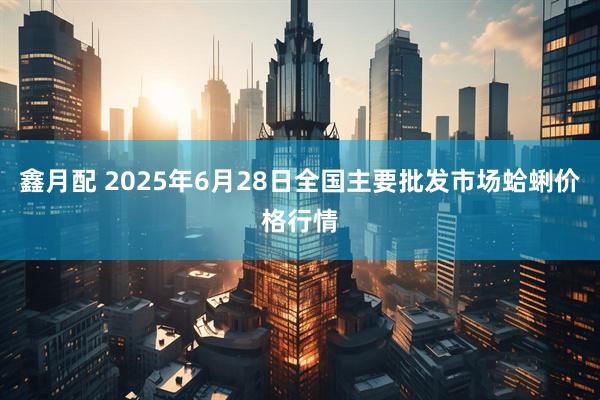 鑫月配 2025年6月28日全国主要批发市场蛤蜊价格行情