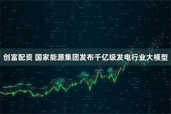 创富配资 国家能源集团发布千亿级发电行业大模型