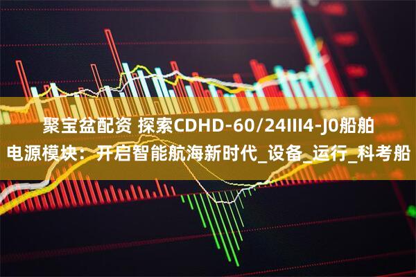 聚宝盆配资 探索CDHD-60/24III4-J0船舶电源模块：开启智能航海新时代_设备_运行_科考船