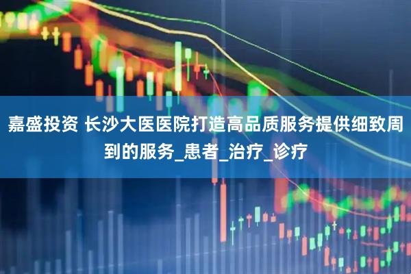 嘉盛投资 长沙大医医院打造高品质服务提供细致周到的服务_患者_治疗_诊疗