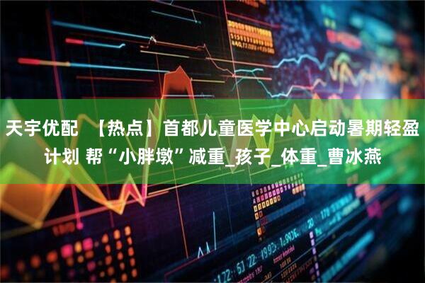 天宇优配  【热点】首都儿童医学中心启动暑期轻盈计划 帮“小胖墩”减重_孩子_体重_曹冰燕
