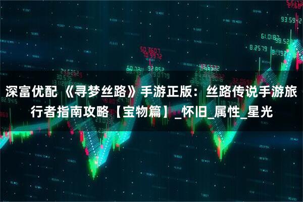 深富优配 《寻梦丝路》手游正版：丝路传说手游旅行者指南攻略【宝物篇】_怀旧_属性_星光