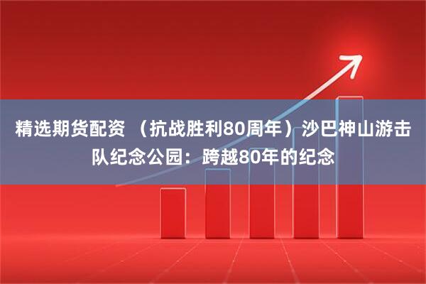 精选期货配资 （抗战胜利80周年）沙巴神山游击队纪念公园：跨越80年的纪念