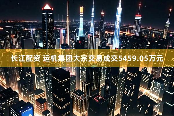 长江配资 运机集团大宗交易成交5459.05万元
