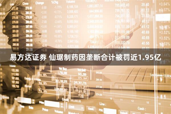 易方达证券 仙琚制药因垄断合计被罚近1.95亿