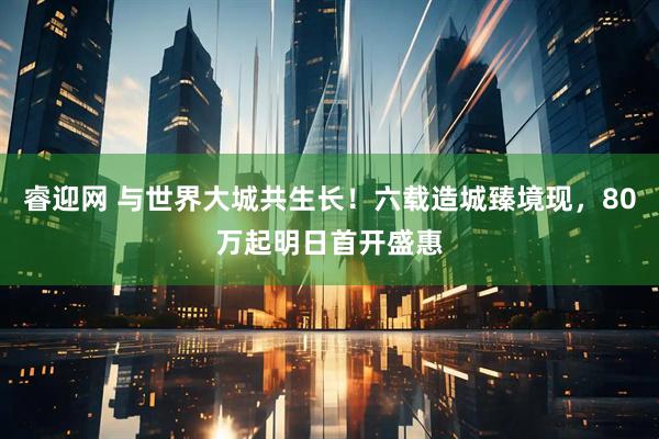 睿迎网 与世界大城共生长！六载造城臻境现，80万起明日首开盛惠