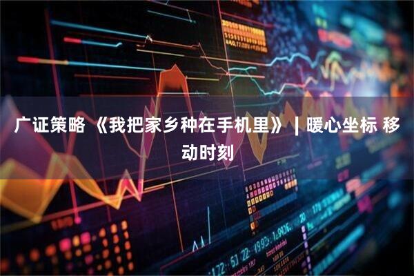 广证策略 《我把家乡种在手机里》∣暖心坐标 移动时刻